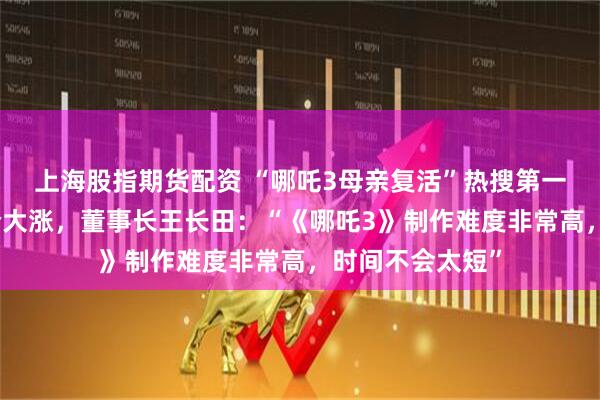 上海股指期货配资 “哪吒3母亲复活”热搜第一！光线传媒股价大涨，董事长王长田：“《哪吒3》制作难度非常高，时间不会太短”
