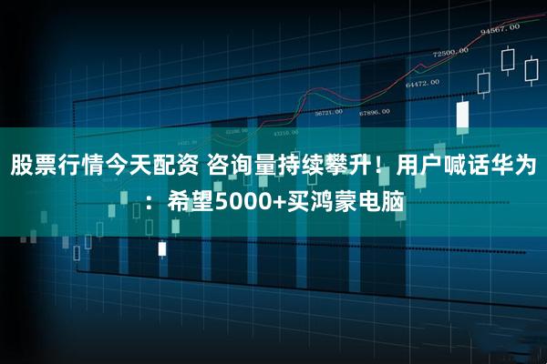 股票行情今天配资 咨询量持续攀升！用户喊话华为：希望5000+买鸿蒙电脑