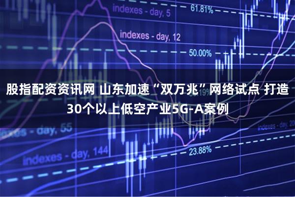 股指配资资讯网 山东加速“双万兆”网络试点 打造30个以上低空产业5G-A案例
