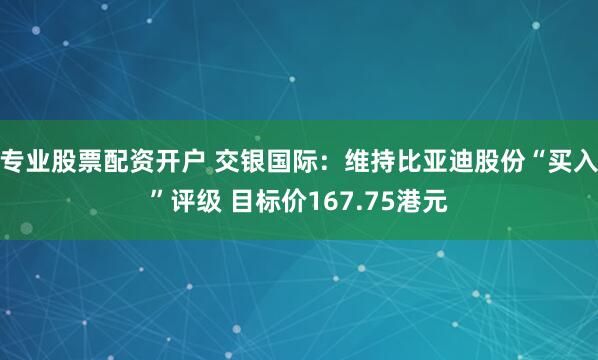 专业股票配资开户 交银国际：维持比亚迪股份“买入”评级 目标价167.75港元