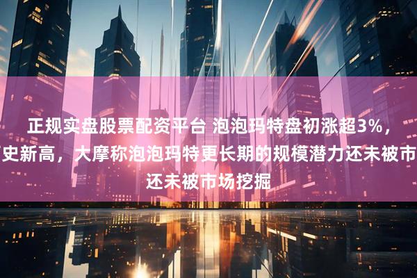 正规实盘股票配资平台 泡泡玛特盘初涨超3%，再创历史新高，大摩称泡泡玛特更长期的规模潜力还未被市场挖掘