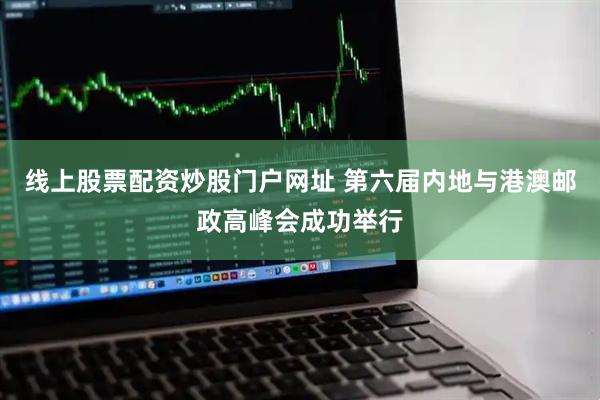 线上股票配资炒股门户网址 第六届内地与港澳邮政高峰会成功举行