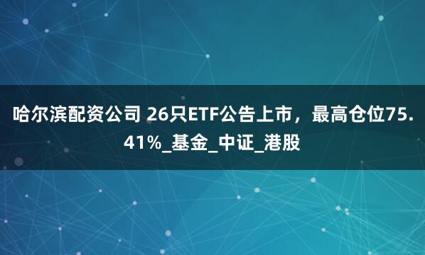 哈尔滨配资公司 26只ETF公告上市，最高仓位75.41%_基金_中证_港股