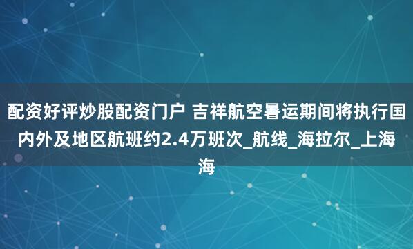 配资好评炒股配资门户 吉祥航空暑运期间将执行国内外及地区航班约2.4万班次_航线_海拉尔_上海