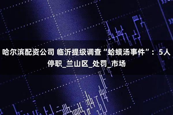 哈尔滨配资公司 临沂提级调查“蛤蟆汤事件”：5人停职_兰山区_处罚_市场