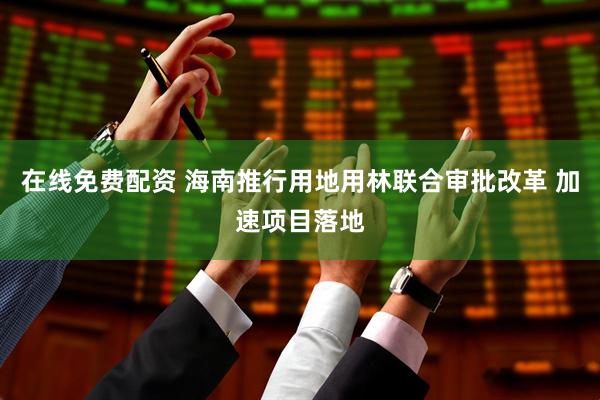 在线免费配资 海南推行用地用林联合审批改革 加速项目落地