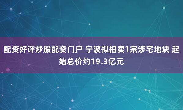 配资好评炒股配资门户 宁波拟拍卖1宗涉宅地块 起始总价约19.3亿元