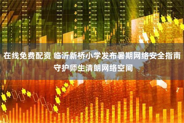 在线免费配资 临沂新桥小学发布暑期网络安全指南 守护师生清朗网络空间