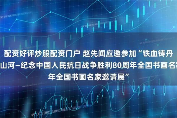 配资好评炒股配资门户 赵先闻应邀参加“铁血铸丹青 浩气贯山河—纪念中国人民抗日战争胜利80周年全国书画名家邀请展”