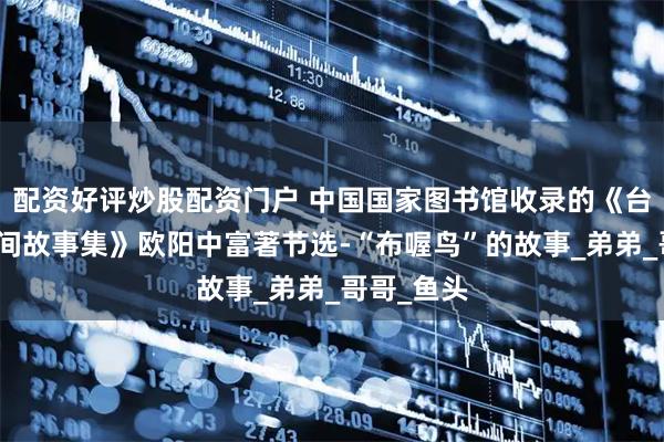 配资好评炒股配资门户 中国国家图书馆收录的《台江苗族民间故事集》欧阳中富著节选-“布喔鸟”的故事_弟弟_哥哥_鱼头