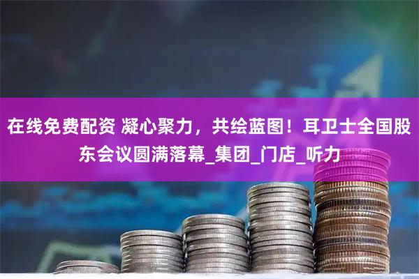 在线免费配资 凝心聚力，共绘蓝图！耳卫士全国股东会议圆满落幕_集团_门店_听力