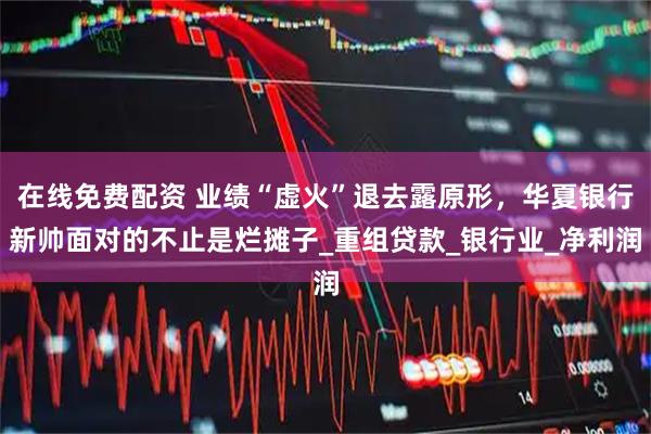 在线免费配资 业绩“虚火”退去露原形，华夏银行新帅面对的不止是烂摊子_重组贷款_银行业_净利润