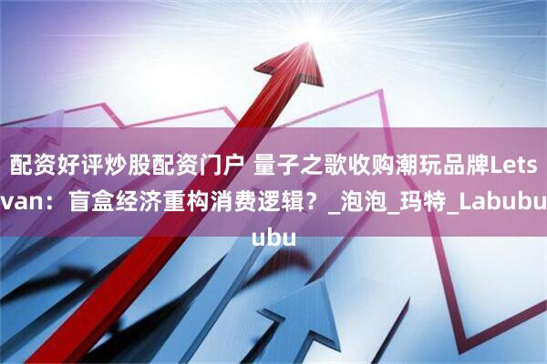 配资好评炒股配资门户 量子之歌收购潮玩品牌Letsvan：盲盒经济重构消费逻辑？_泡泡_玛特_Labubu