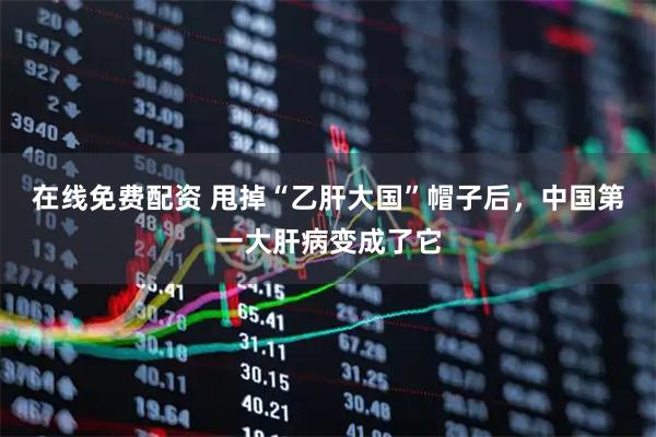在线免费配资 甩掉“乙肝大国”帽子后，中国第一大肝病变成了它