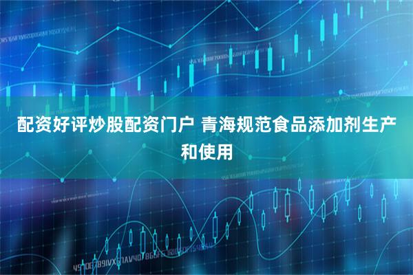 配资好评炒股配资门户 青海规范食品添加剂生产和使用