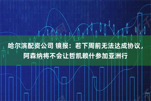哈尔滨配资公司 镜报：若下周前无法达成协议，阿森纳将不会让哲凯赖什参加亚洲行