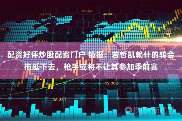 配资好评炒股配资门户 镜报：若哲凯赖什的转会拖延下去，枪手或将不让其参加季前赛