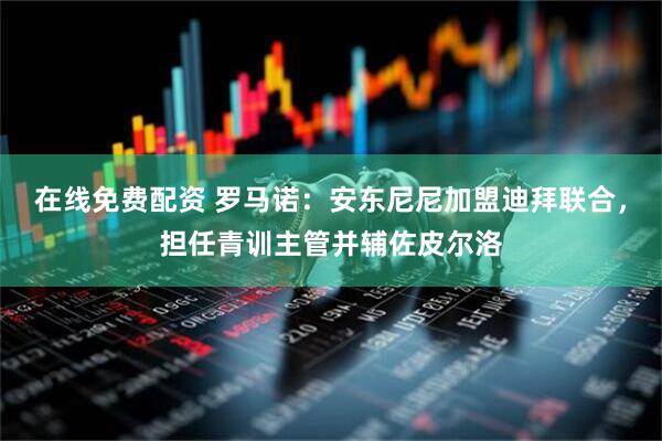 在线免费配资 罗马诺：安东尼尼加盟迪拜联合，担任青训主管并辅佐皮尔洛