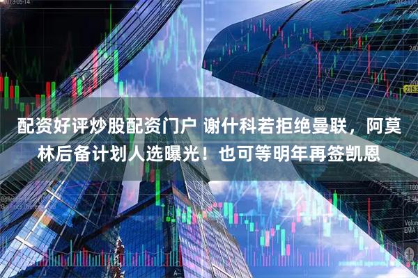 配资好评炒股配资门户 谢什科若拒绝曼联，阿莫林后备计划人选曝光！也可等明年再签凯恩