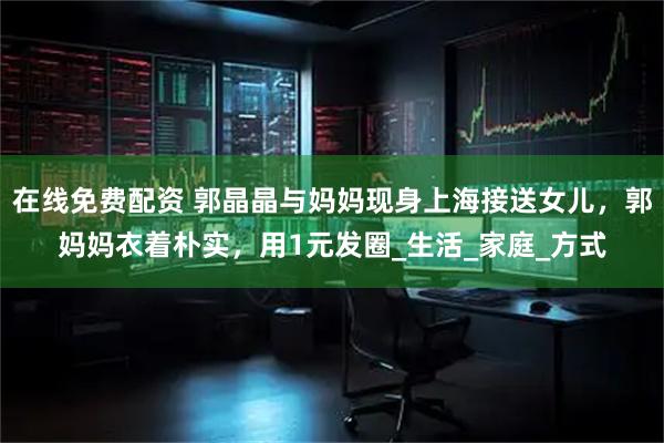 在线免费配资 郭晶晶与妈妈现身上海接送女儿，郭妈妈衣着朴实，用1元发圈_生活_家庭_方式