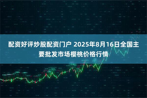 配资好评炒股配资门户 2025年8月16日全国主要批发市场樱桃价格行情
