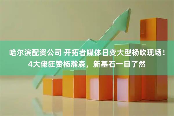 哈尔滨配资公司 开拓者媒体日变大型杨吹现场！4大佬狂赞杨瀚森，新基石一目了然