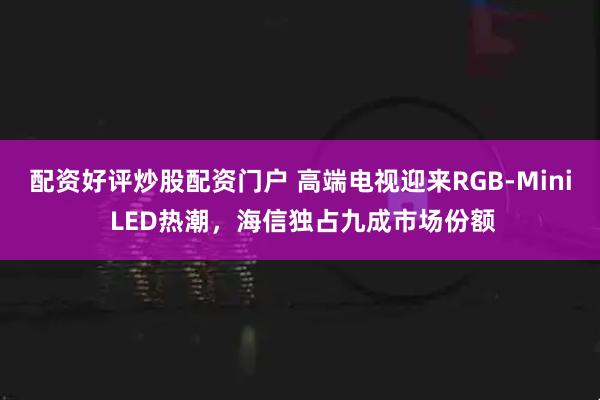 配资好评炒股配资门户 高端电视迎来RGB-Mini LED热潮，海信独占九成市场份额