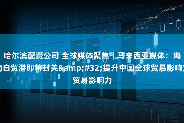 哈尔滨配资公司 全球媒体聚焦｜马来西亚媒体：海南自贸港即将封关 提升中国全球贸易影响力