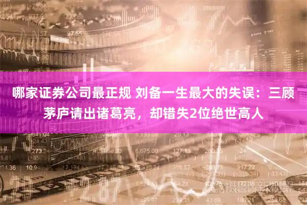 哪家证券公司最正规 刘备一生最大的失误：三顾茅庐请出诸葛亮，却错失2位绝世高人