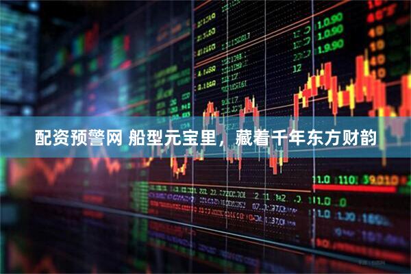 配资预警网 船型元宝里，藏着千年东方财韵