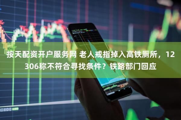 按天配资开户服务网 老人戒指掉入高铁厕所，12306称不符合寻找条件？铁路部门回应