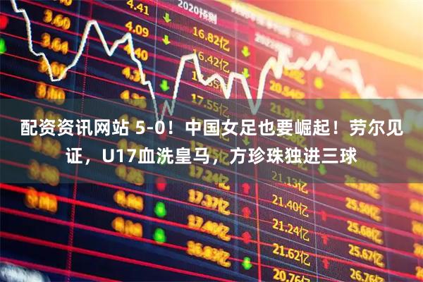 配资资讯网站 5-0！中国女足也要崛起！劳尔见证，U17血洗皇马，方珍珠独进三球