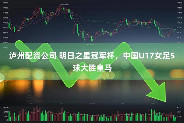 泸州配资公司 明日之星冠军杯，中国U17女足5球大胜皇马