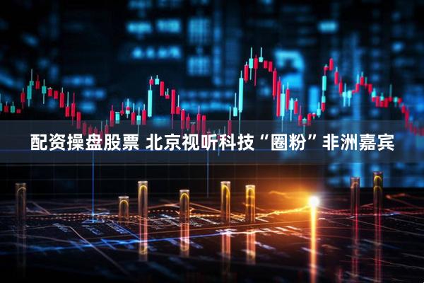 配资操盘股票 北京视听科技“圈粉”非洲嘉宾