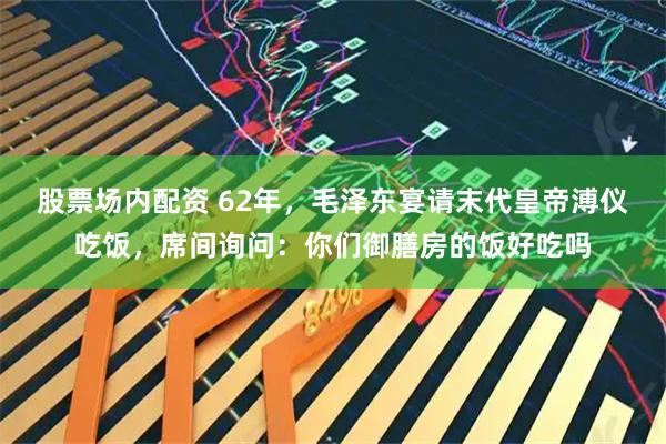 股票场内配资 62年，毛泽东宴请末代皇帝溥仪吃饭，席间询问：你们御膳房的饭好吃吗
