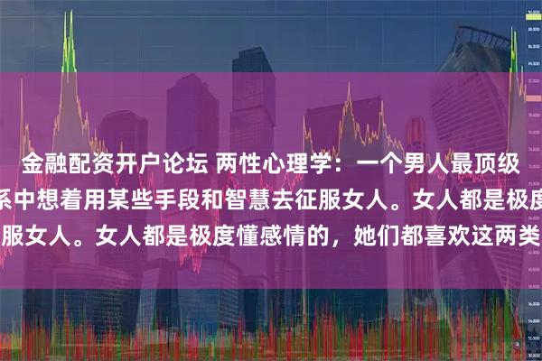 金融配资开户论坛 两性心理学：一个男人最顶级的愚蠢，就是在男女关系中想着用某些手段和智慧去征服女人。女人都是极度懂感情的，她们都喜欢这两类男人
