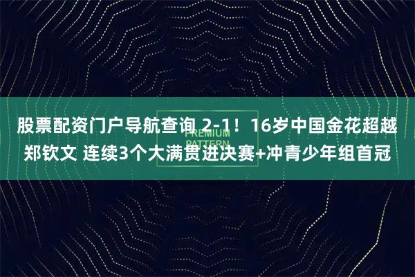 股票配资门户导航查询 2-1！16岁中国金花超越郑钦文 连续3个大满贯进决赛+冲青少年组首冠