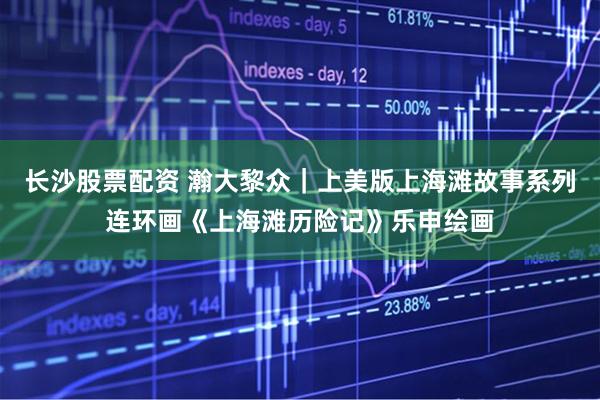 长沙股票配资 瀚大黎众｜上美版上海滩故事系列连环画《上海滩历险记》乐申绘画