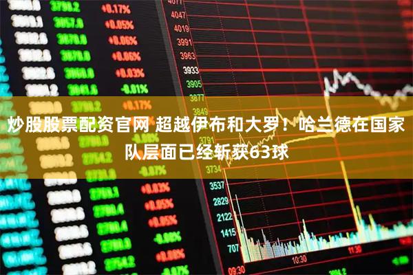 炒股股票配资官网 超越伊布和大罗！哈兰德在国家队层面已经斩获63球