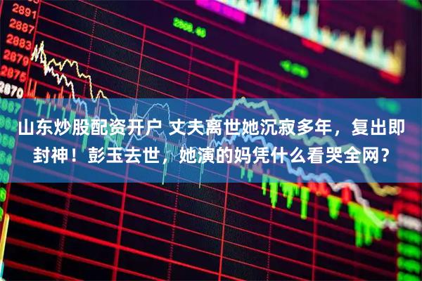 山东炒股配资开户 丈夫离世她沉寂多年，复出即封神！彭玉去世，她演的妈凭什么看哭全网？